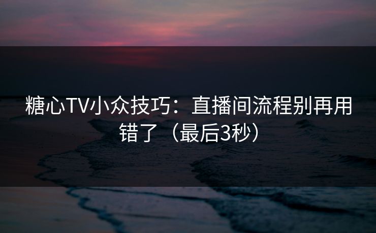糖心TV小众技巧：直播间流程别再用错了（最后3秒）