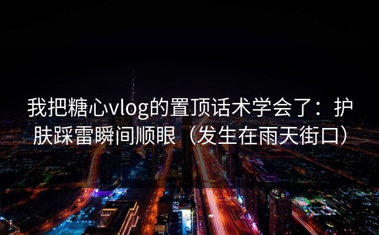 我把糖心vlog的置顶话术学会了：护肤踩雷瞬间顺眼（发生在雨天街口）