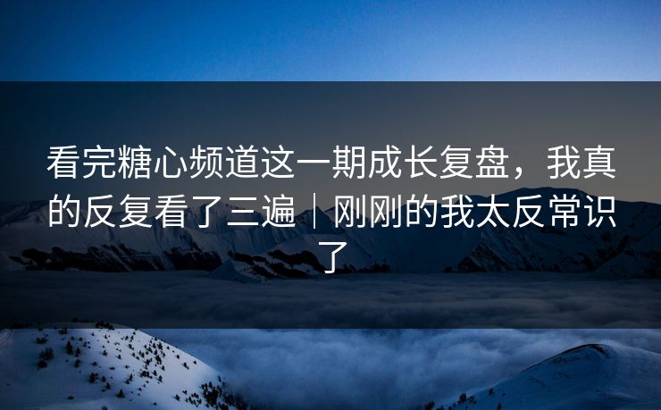 看完糖心频道这一期成长复盘，我真的反复看了三遍｜刚刚的我太反常识了