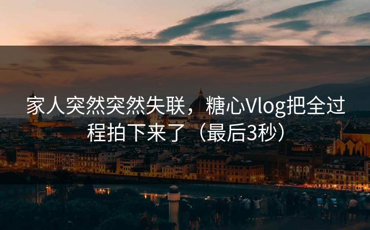 家人突然突然失联，糖心Vlog把全过程拍下来了（最后3秒）