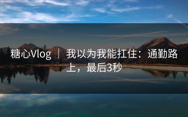 糖心Vlog ｜ 我以为我能扛住：通勤路上，最后3秒