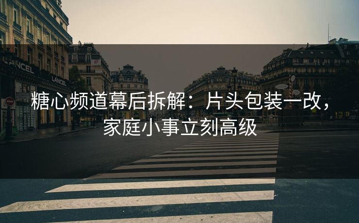 糖心频道幕后拆解：片头包装一改，家庭小事立刻高级
