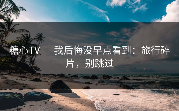 糖心TV ｜ 我后悔没早点看到：旅行碎片，别跳过