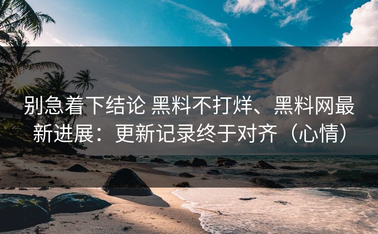 别急着下结论 黑料不打烊、黑料网最新进展：更新记录终于对齐（心情）