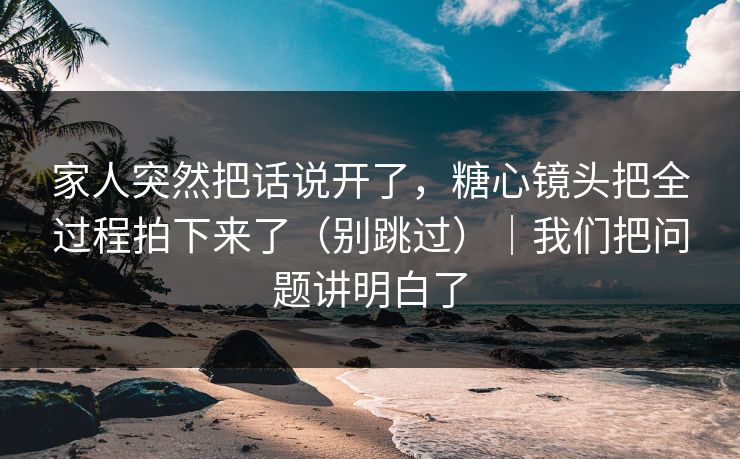 家人突然把话说开了，糖心镜头把全过程拍下来了（别跳过）｜我们把问题讲明白了