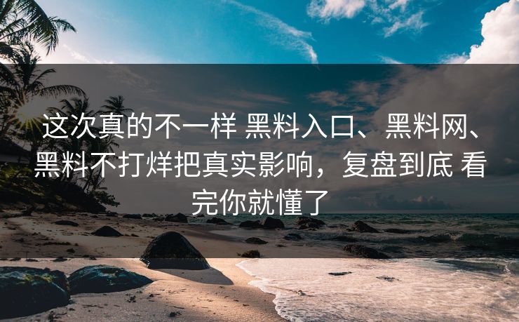 这次真的不一样 黑料入口、黑料网、黑料不打烊把真实影响，复盘到底 看完你就懂了