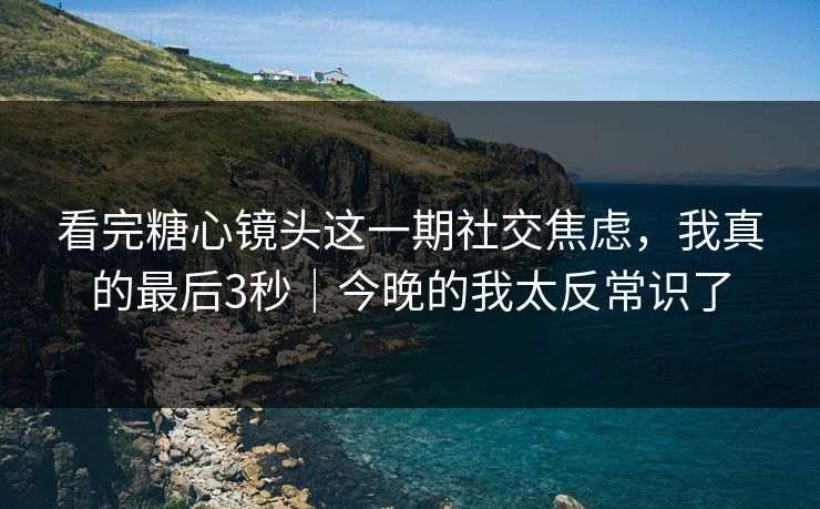看完糖心镜头这一期社交焦虑，我真的最后3秒｜今晚的我太反常识了