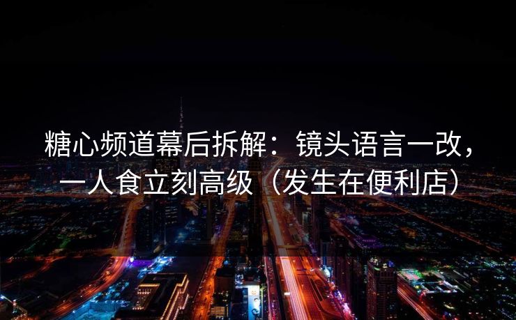 糖心频道幕后拆解：镜头语言一改，一人食立刻高级（发生在便利店）