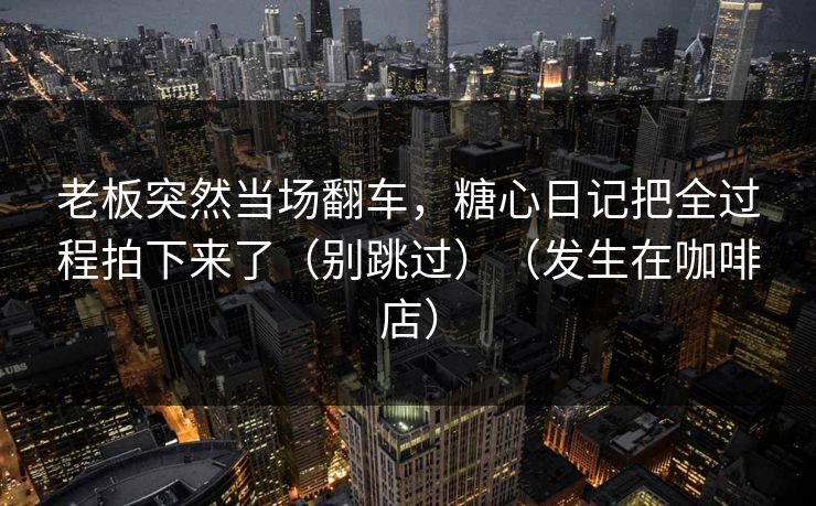 老板突然当场翻车，糖心日记把全过程拍下来了（别跳过）（发生在咖啡店）