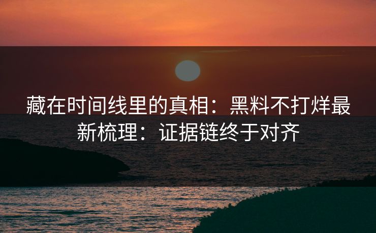 藏在时间线里的真相：黑料不打烊最新梳理：证据链终于对齐