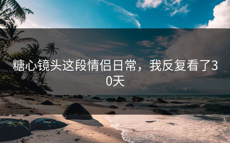 糖心镜头这段情侣日常，我反复看了30天