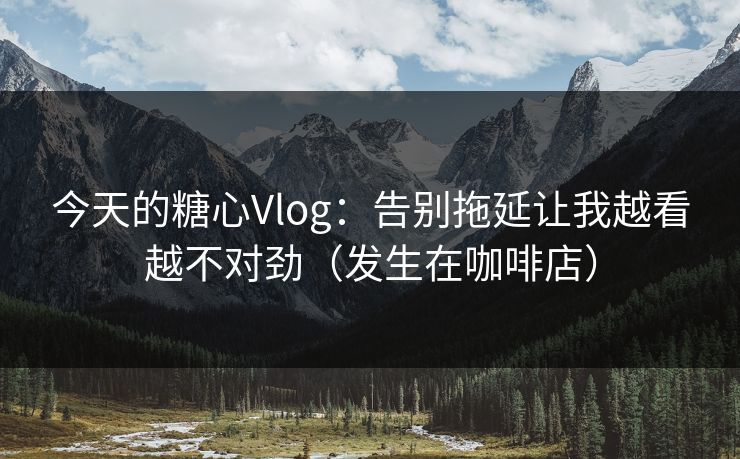 今天的糖心Vlog：告别拖延让我越看越不对劲（发生在咖啡店）