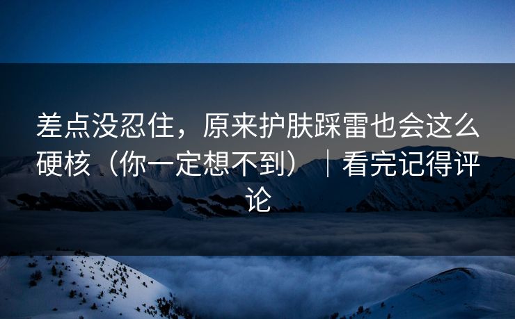 差点没忍住，原来护肤踩雷也会这么硬核（你一定想不到）｜看完记得评论