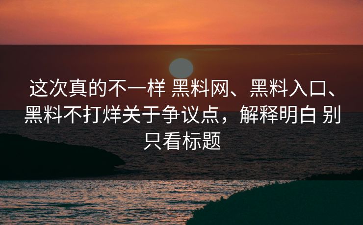这次真的不一样 黑料网、黑料入口、黑料不打烊关于争议点，解释明白 别只看标题