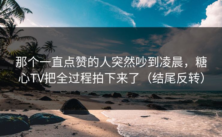 那个一直点赞的人突然吵到凌晨，糖心TV把全过程拍下来了（结尾反转）