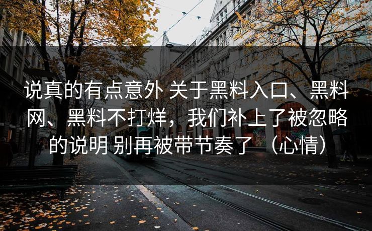 说真的有点意外 关于黑料入口、黑料网、黑料不打烊，我们补上了被忽略的说明 别再被带节奏了 （心情）