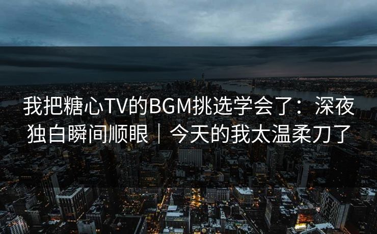 我把糖心TV的BGM挑选学会了：深夜独白瞬间顺眼｜今天的我太温柔刀了