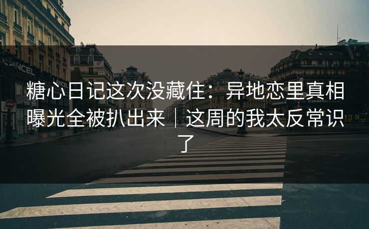 糖心日记这次没藏住：异地恋里真相曝光全被扒出来｜这周的我太反常识了