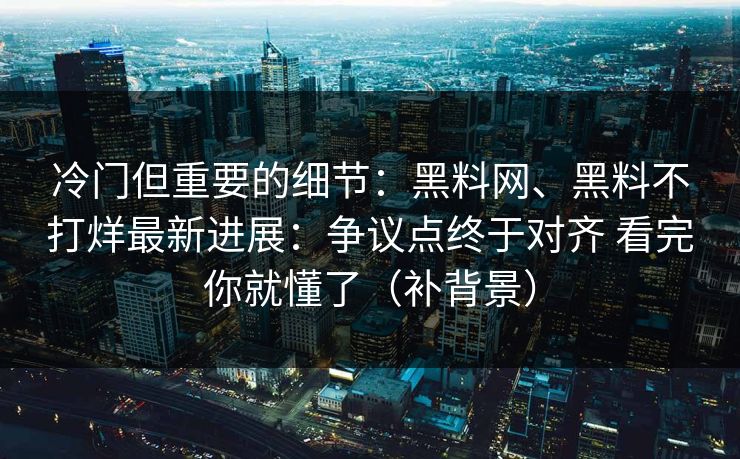 冷门但重要的细节：黑料网、黑料不打烊最新进展：争议点终于对齐 看完你就懂了（补背景）