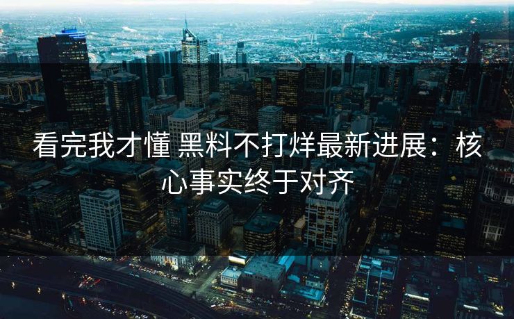 看完我才懂 黑料不打烊最新进展：核心事实终于对齐
