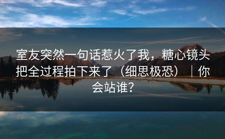 室友突然一句话惹火了我，糖心镜头把全过程拍下来了（细思极恐）｜你会站谁？
