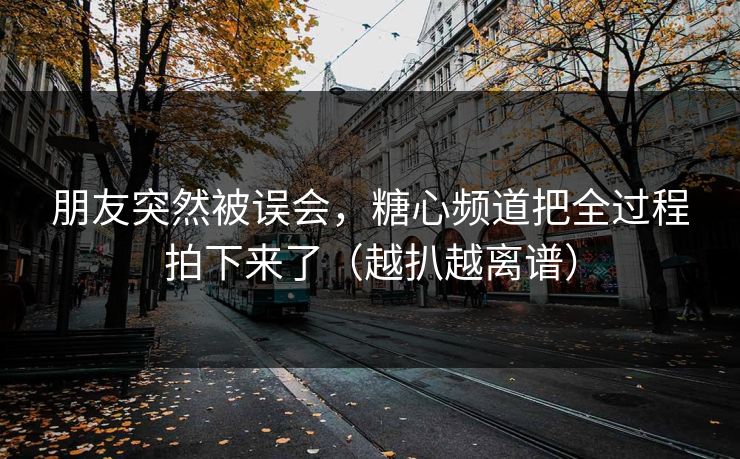 朋友突然被误会，糖心频道把全过程拍下来了（越扒越离谱）