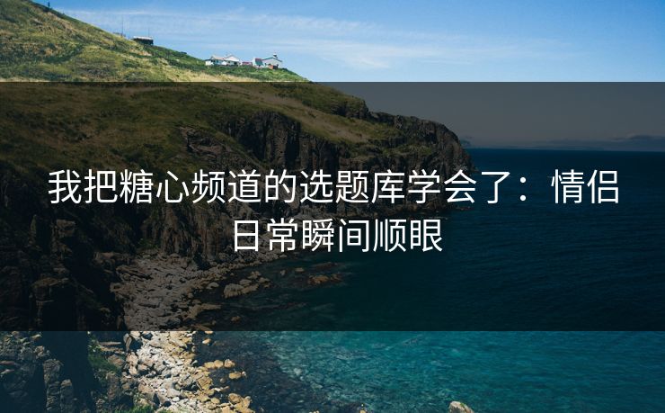 我把糖心频道的选题库学会了：情侣日常瞬间顺眼