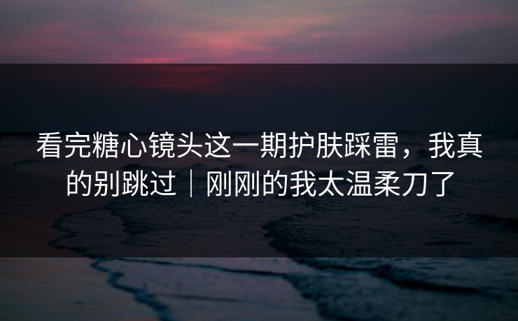 看完糖心镜头这一期护肤踩雷，我真的别跳过｜刚刚的我太温柔刀了