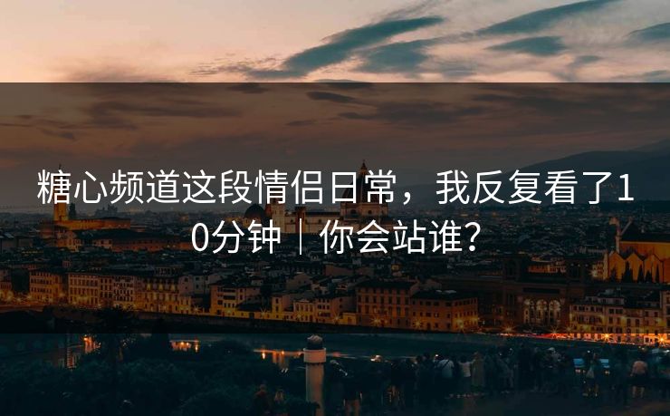 糖心频道这段情侣日常，我反复看了10分钟｜你会站谁？