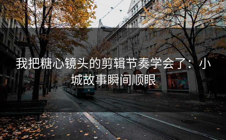 我把糖心镜头的剪辑节奏学会了：小城故事瞬间顺眼