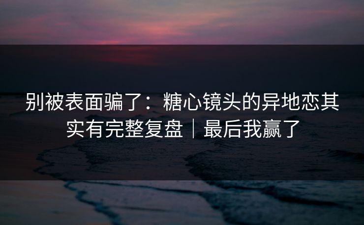 别被表面骗了：糖心镜头的异地恋其实有完整复盘｜最后我赢了