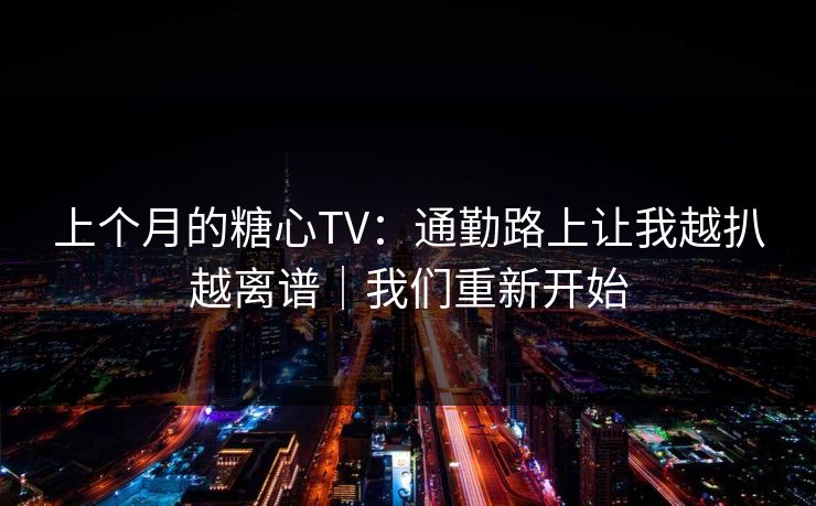 上个月的糖心TV：通勤路上让我越扒越离谱｜我们重新开始
