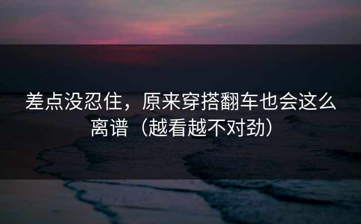 差点没忍住，原来穿搭翻车也会这么离谱（越看越不对劲）
