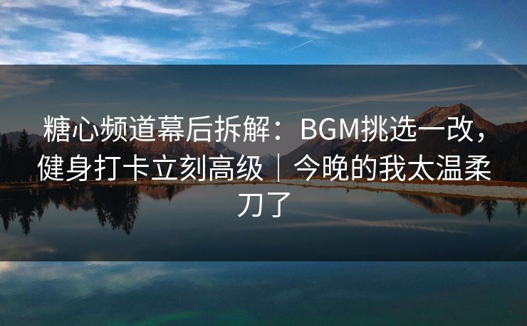 糖心频道幕后拆解：BGM挑选一改，健身打卡立刻高级｜今晚的我太温柔刀了