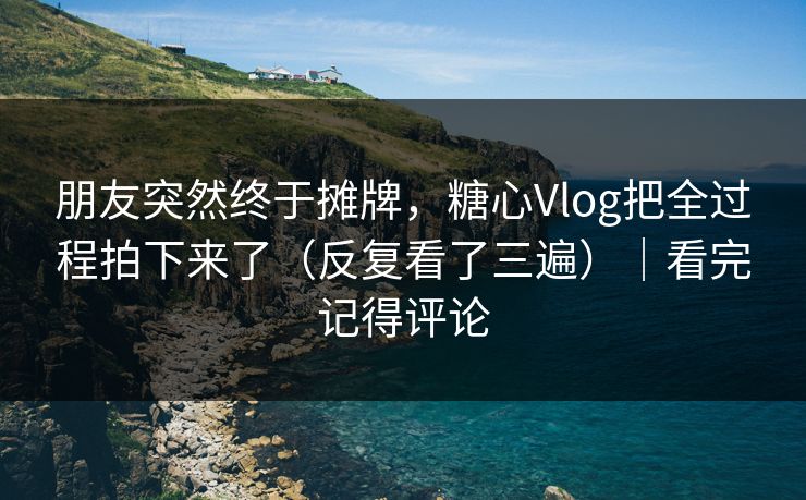 朋友突然终于摊牌，糖心Vlog把全过程拍下来了（反复看了三遍）｜看完记得评论