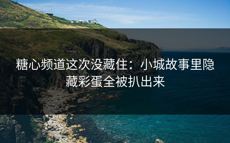 糖心频道这次没藏住：小城故事里隐藏彩蛋全被扒出来