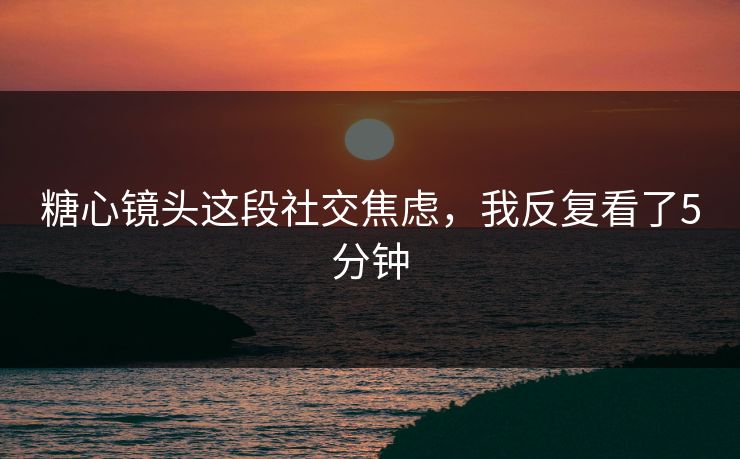 糖心镜头这段社交焦虑，我反复看了5分钟