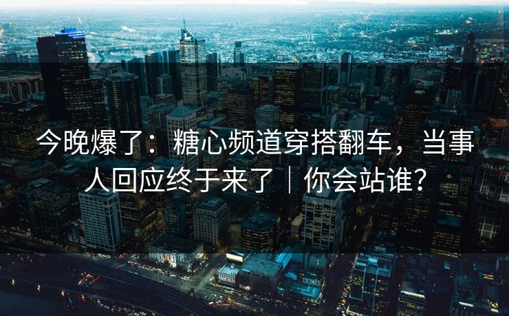今晚爆了：糖心频道穿搭翻车，当事人回应终于来了｜你会站谁？